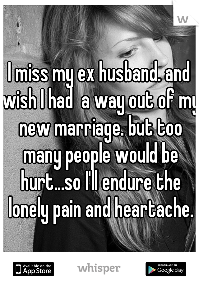 I miss my ex husband. and wish I had  a way out of my new marriage. but too many people would be hurt...so I'll endure the lonely pain and heartache.
