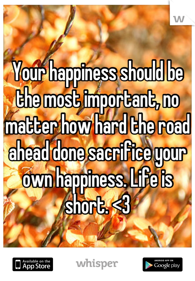 Your happiness should be the most important, no matter how hard the road ahead done sacrifice your own happiness. Life is short. <3