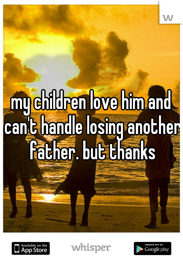 my children love him and can't handle losing another father. but thanks