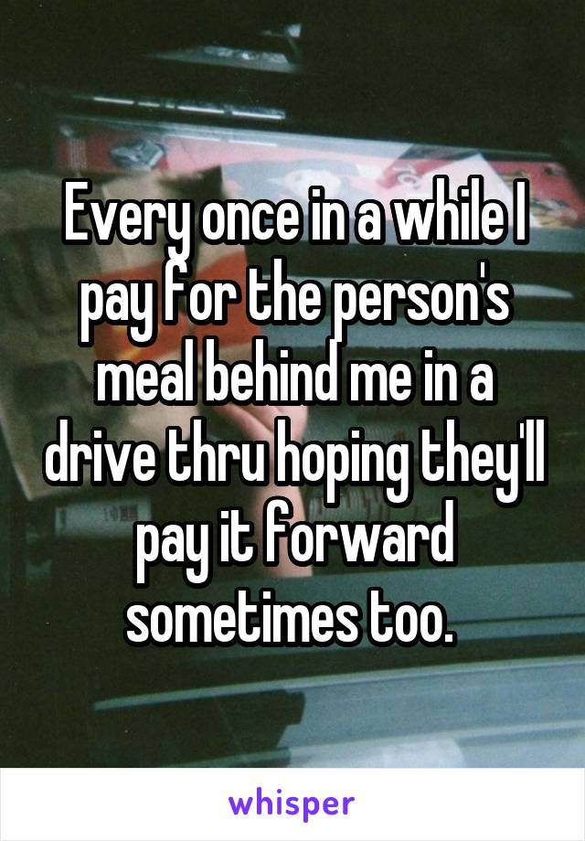 Every once in a while I pay for the person's meal behind me in a drive thru hoping they'll pay it forward sometimes too. 