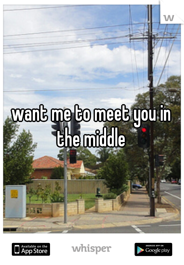 want me to meet you in the middle 