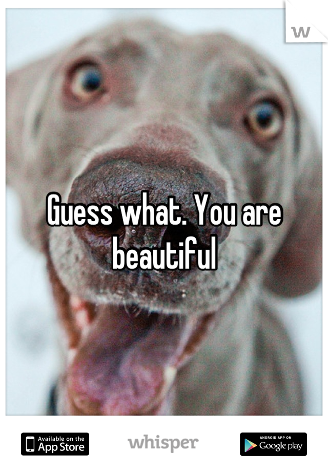 Guess what. You are beautiful