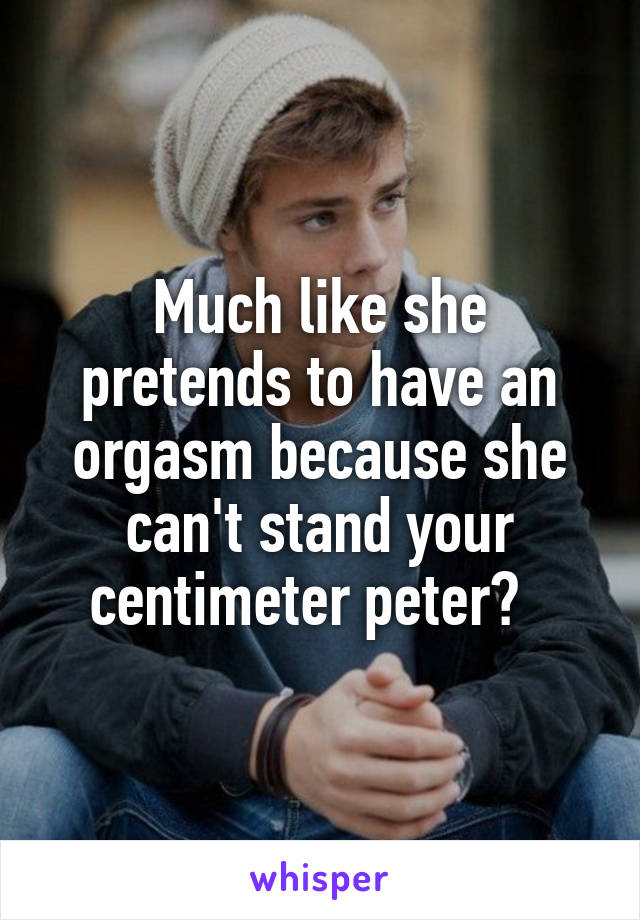 Much like she pretends to have an orgasm because she can't stand your centimeter peter?  