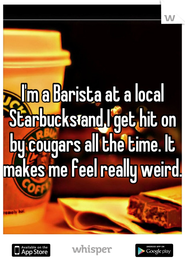 I'm a Barista at a local Starbucks and I get hit on by cougars all the time. It makes me feel really weird.