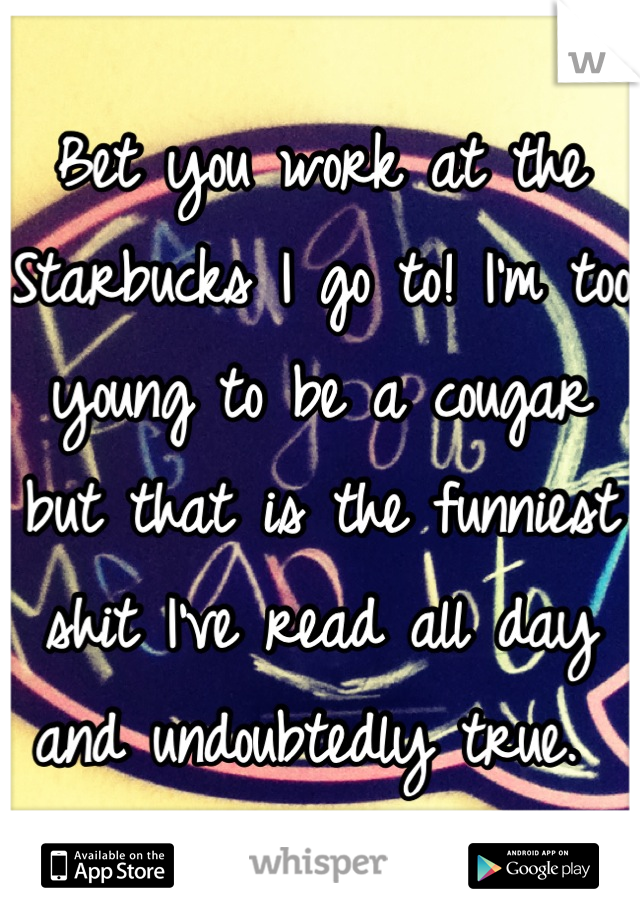 Bet you work at the Starbucks I go to! I'm too young to be a cougar but that is the funniest shit I've read all day and undoubtedly true. 