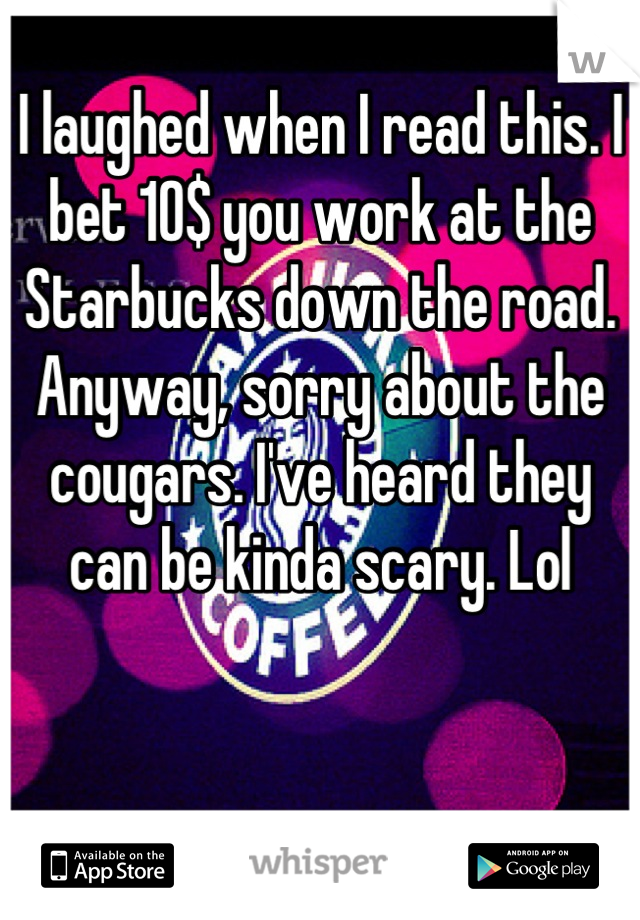 I laughed when I read this. I bet 10$ you work at the Starbucks down the road. Anyway, sorry about the cougars. I've heard they can be kinda scary. Lol