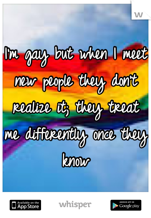 I'm gay but when I meet new people they don't realize it; they treat me differently once they know