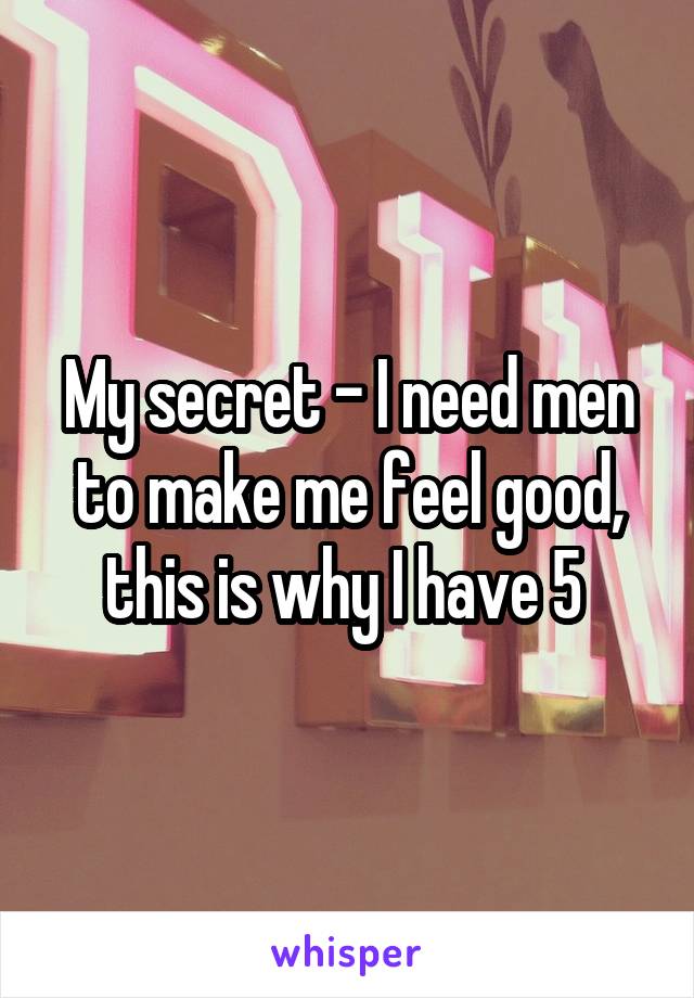 My secret - I need men to make me feel good, this is why I have 5 