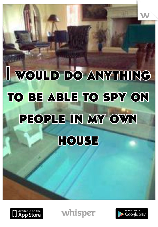 I would do anything to be able to spy on people in my own house