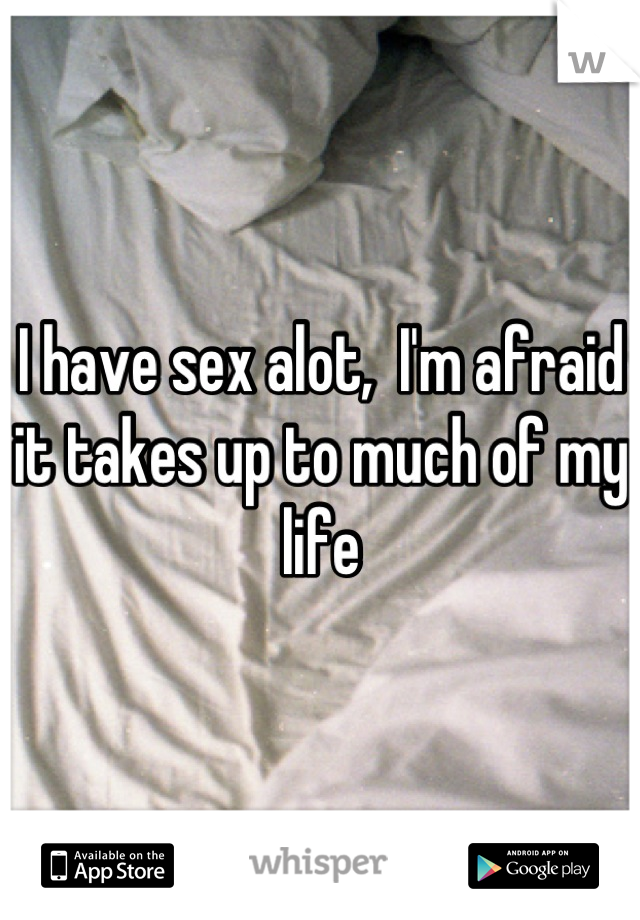 I have sex alot,  I'm afraid it takes up to much of my life