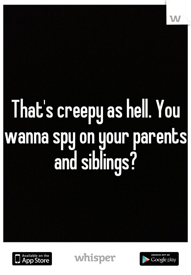 That's creepy as hell. You wanna spy on your parents and siblings?