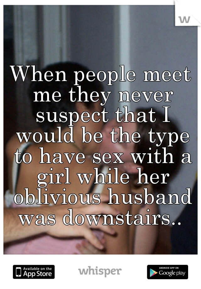 When people meet me they never suspect that I would be the type to have sex with a girl while her oblivious husband was downstairs.. 