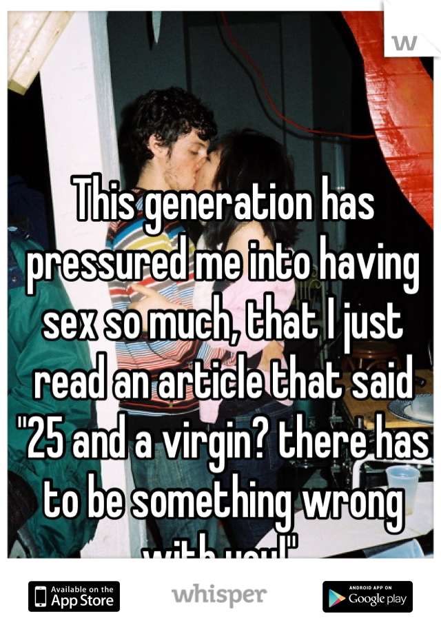 This generation has pressured me into having sex so much, that I just read an article that said "25 and a virgin? there has to be something wrong with you!" 