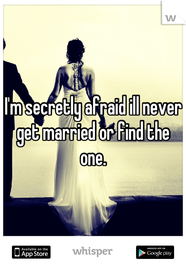 I'm secretly afraid ill never get married or find the one.