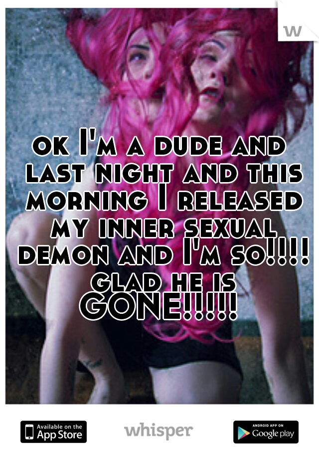 ok I'm a dude and last night and this morning I released my inner sexual demon and I'm so!!!! glad he is GONE!!!!! 