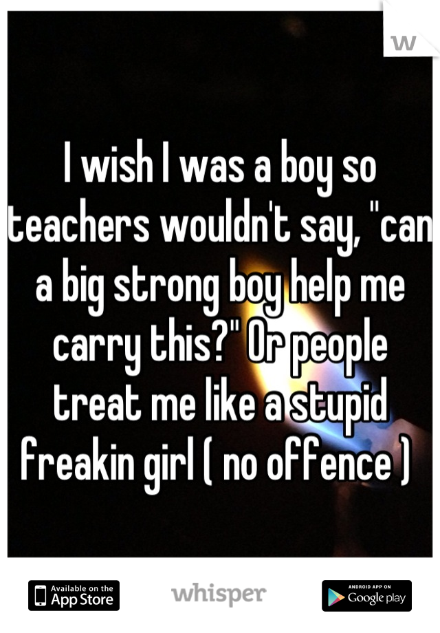 I wish I was a boy so teachers wouldn't say, "can a big strong boy help me carry this?" Or people treat me like a stupid freakin girl ( no offence ) 