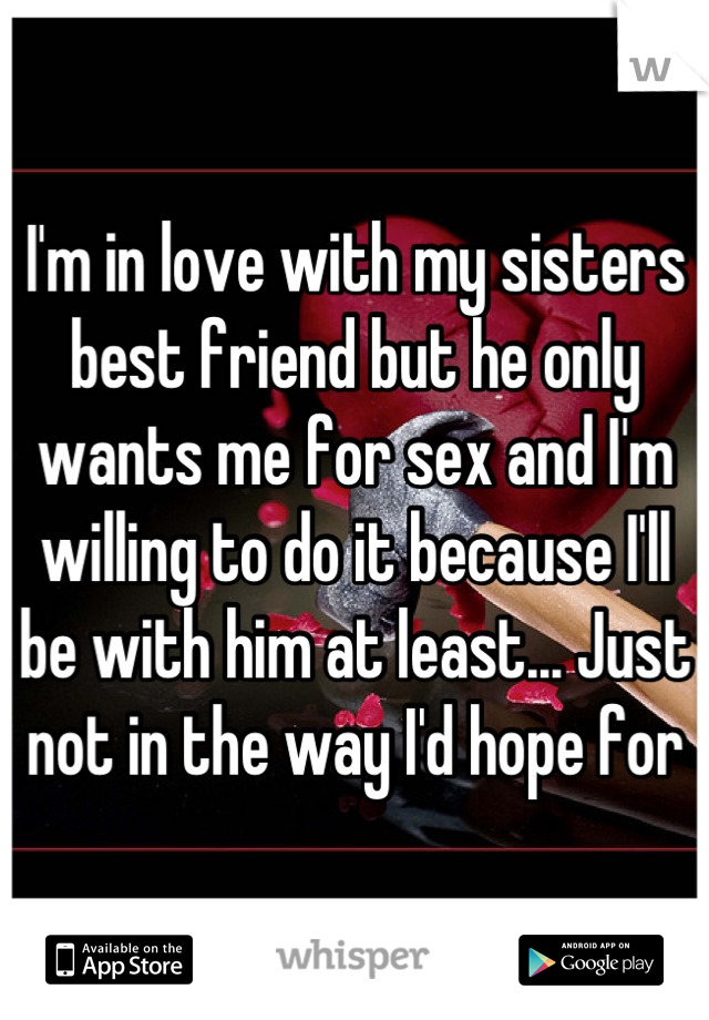 I'm in love with my sisters best friend but he only wants me for sex and I'm willing to do it because I'll be with him at least... Just not in the way I'd hope for