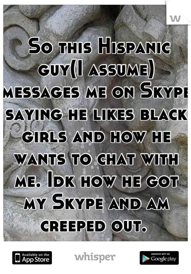  So this Hispanic guy(I assume) messages me on Skype saying he likes black girls and how he wants to chat with me. Idk how he got my Skype and am creeped out. 