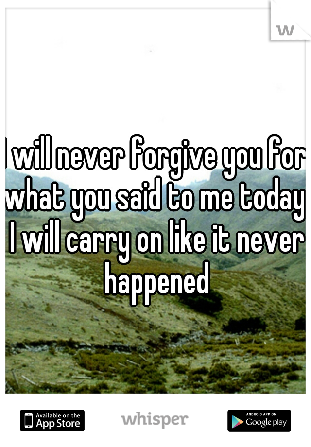 I will never forgive you for what you said to me today. I will carry on like it never happened