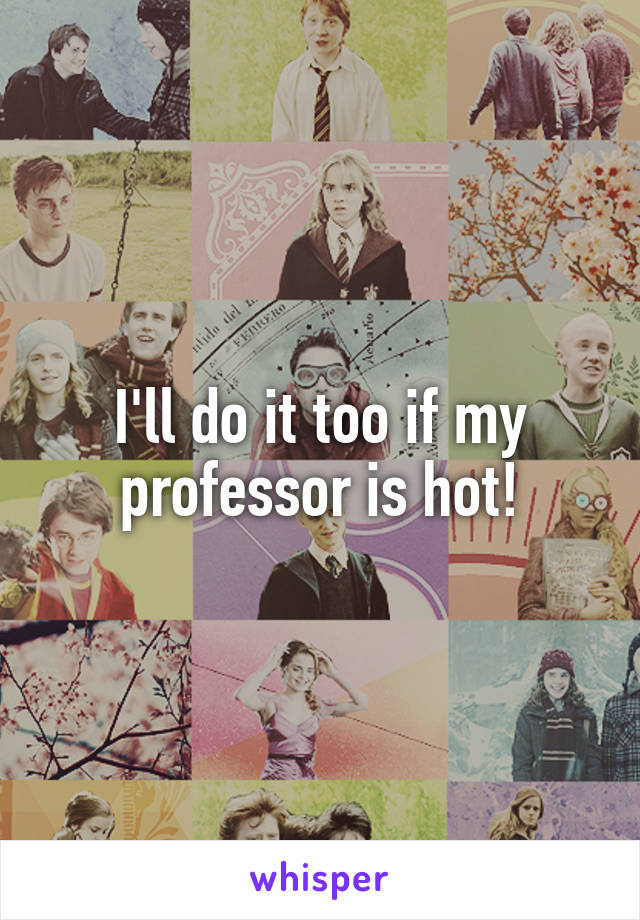 I'll do it too if my professor is hot!