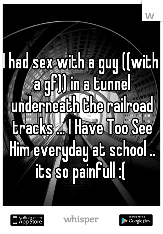 I had sex with a guy ((with a gf)) in a tunnel underneath the railroad tracks ... I Have Too See Him everyday at school .. its so painfull :( 