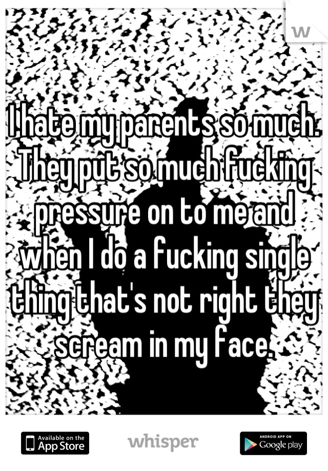 I hate my parents so much. They put so much fucking pressure on to me and when I do a fucking single thing that's not right they scream in my face.