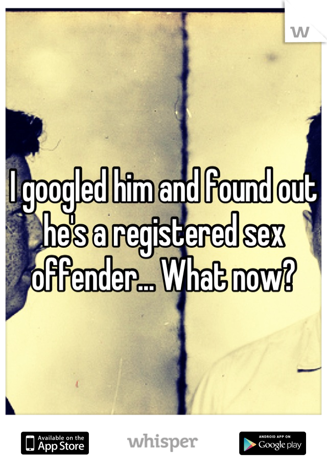 I googled him and found out he's a registered sex offender... What now?