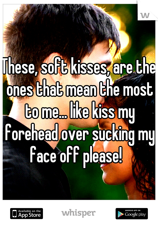 These, soft kisses, are the ones that mean the most to me... like kiss my forehead over sucking my face off please!
