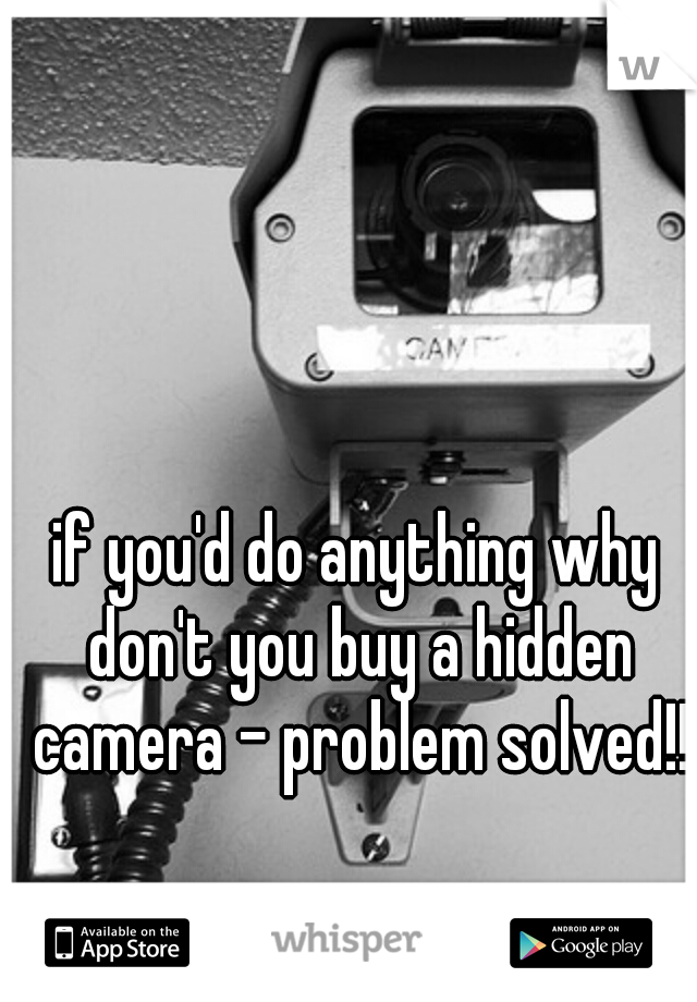 if you'd do anything why don't you buy a hidden camera - problem solved!!