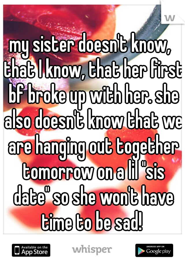 my sister doesn't know,  that I know, that her first bf broke up with her. she also doesn't know that we are hanging out together tomorrow on a lil "sis date" so she won't have time to be sad! 