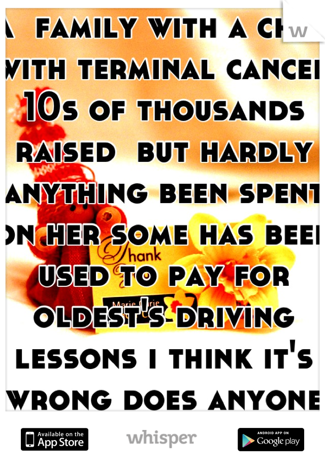 A  family with a child with terminal cancer 10s of thousands raised  but hardly anything been spent on her some has been used to pay for oldest's driving lessons i think it's wrong does anyone agree? 