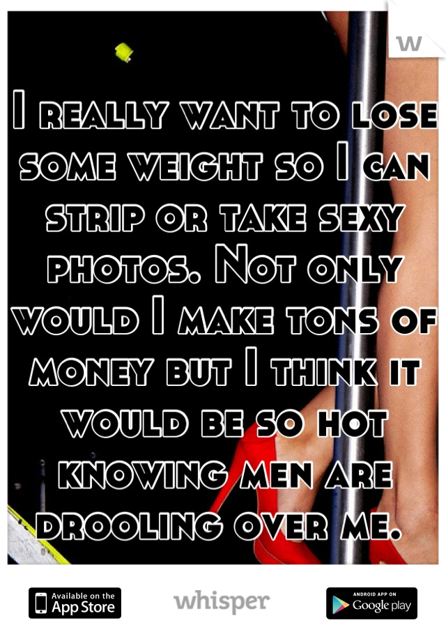 I really want to lose some weight so I can strip or take sexy photos. Not only would I make tons of money but I think it would be so hot knowing men are drooling over me. 