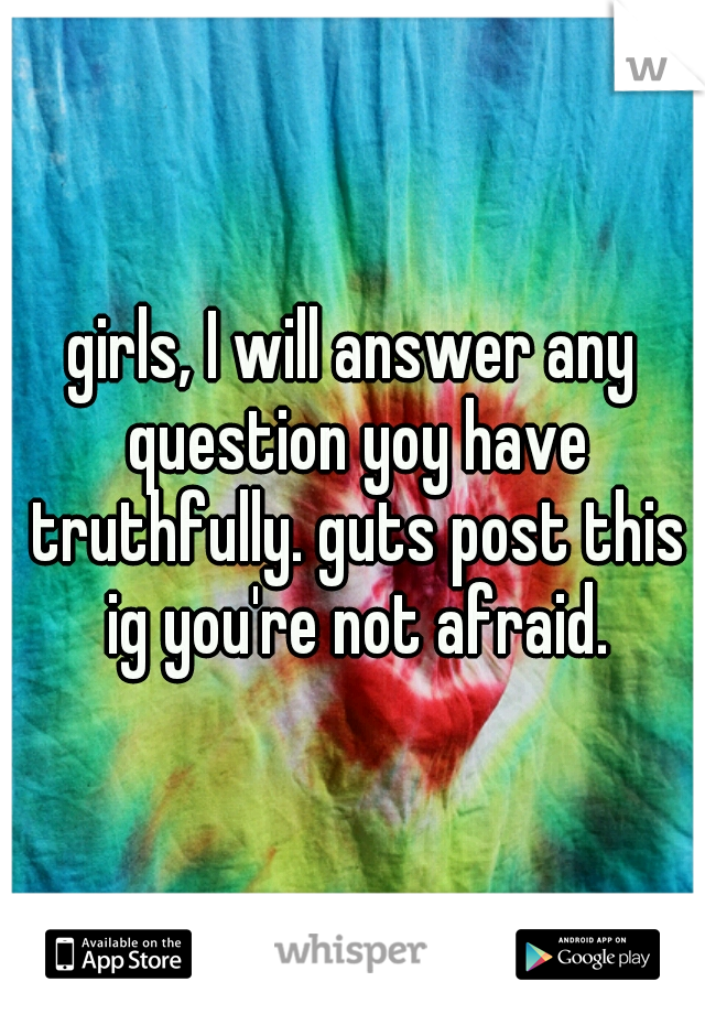 girls, I will answer any question yoy have truthfully. guts post this ig you're not afraid.