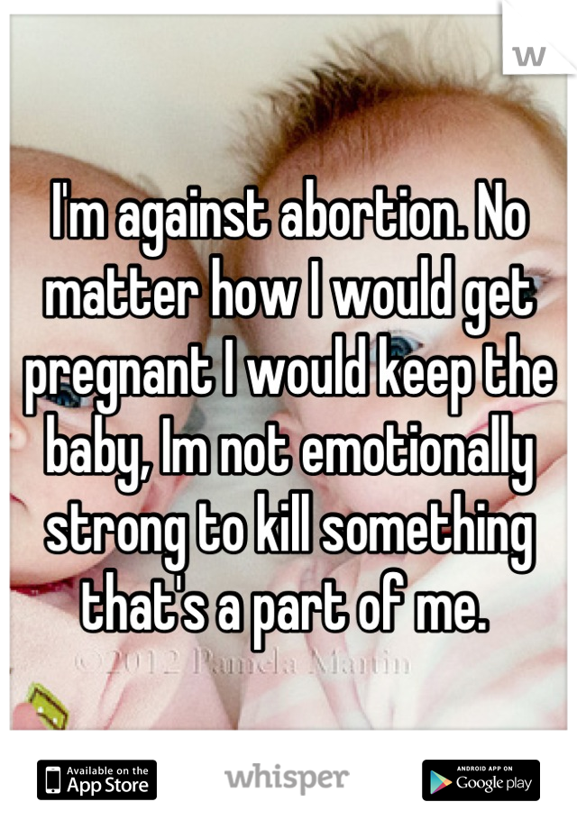 I'm against abortion. No matter how I would get pregnant I would keep the baby, Im not emotionally strong to kill something that's a part of me. 