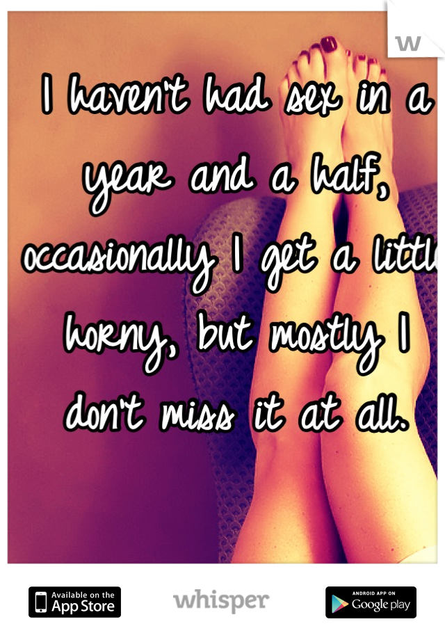 I haven't had sex in a year and a half, occasionally I get a little horny, but mostly I don't miss it at all.