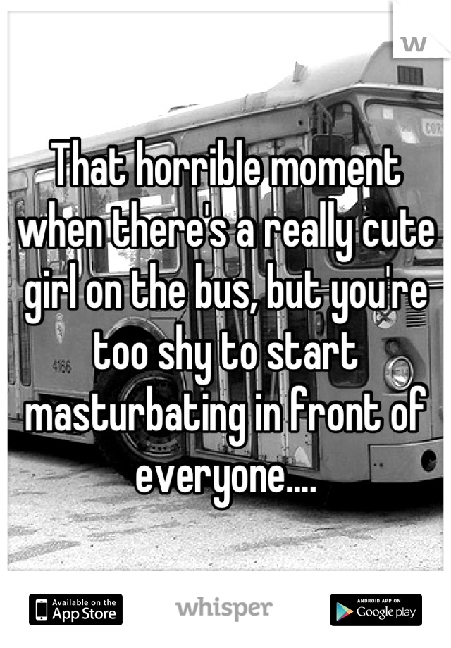 That horrible moment when there's a really cute girl on the bus, but you're too shy to start masturbating in front of everyone....