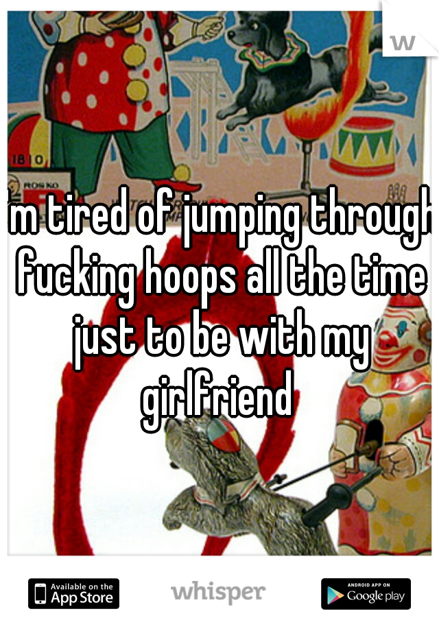 I'm tired of jumping through fucking hoops all the time just to be with my girlfriend 