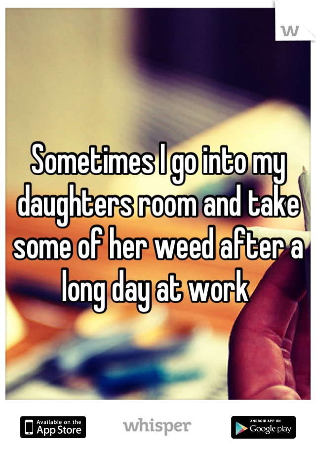 Sometimes I go into my daughters room and take some of her weed after a long day at work 