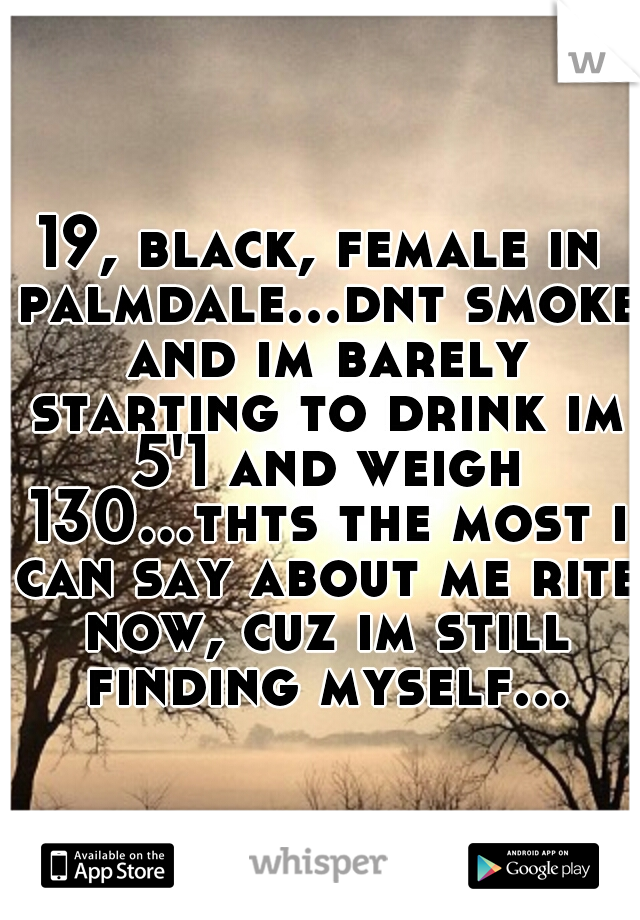 19, black, female in palmdale...dnt smoke and im barely starting to drink im 5'1 and weigh 130...thts the most i can say about me rite now, cuz im still finding myself...