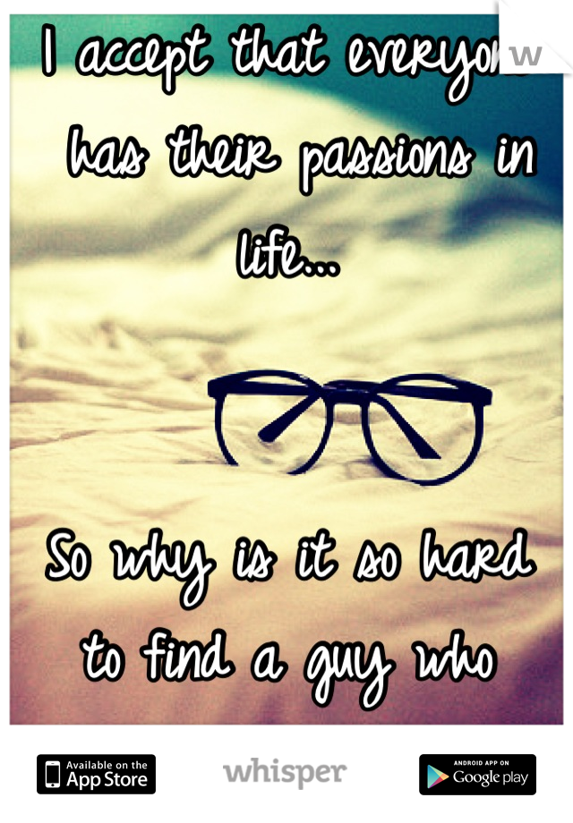 I accept that everyone
 has their passions in life...


So why is it so hard
to find a guy who 
accepts mine? 