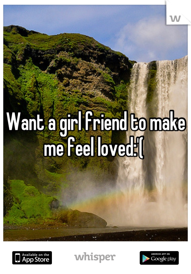 Want a girl friend to make me feel loved:'( 