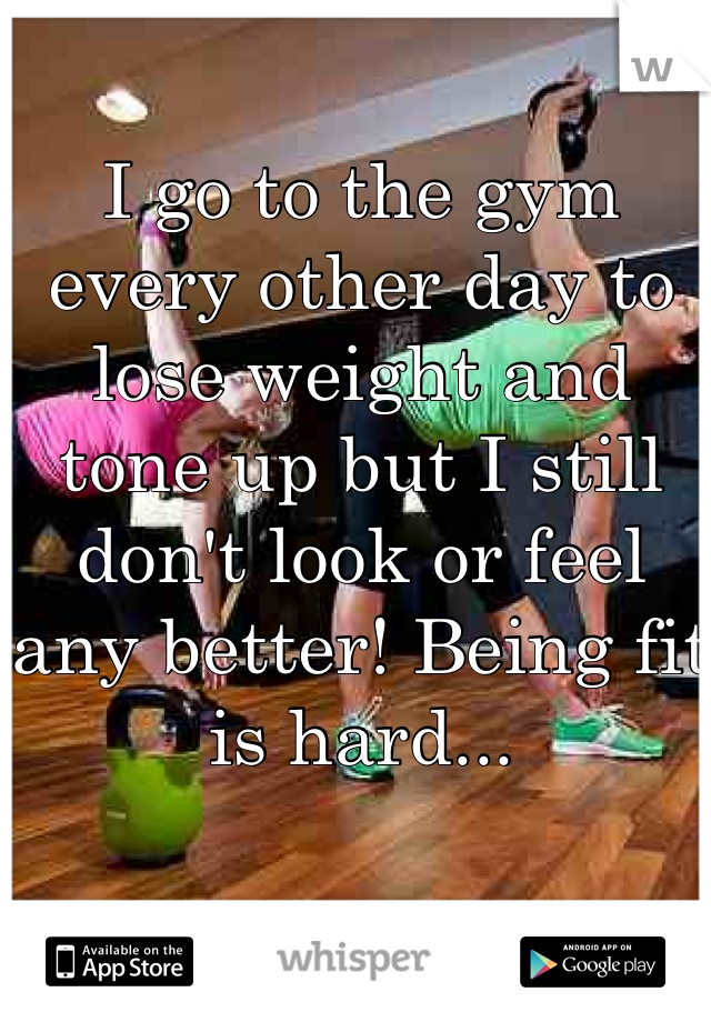 I go to the gym every other day to lose weight and tone up but I still don't look or feel any better! Being fit is hard...