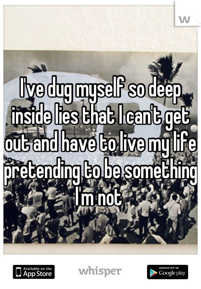 I've dug myself so deep inside lies that I can't get out and have to live my life pretending to be something I'm not 