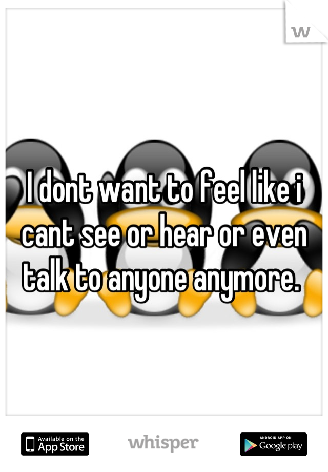 I dont want to feel like i cant see or hear or even talk to anyone anymore. 