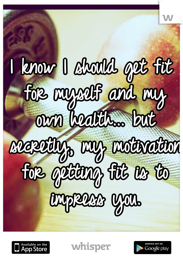 I know I should get fit for myself and my own health... but secretly, my motivation for getting fit is to impress you.