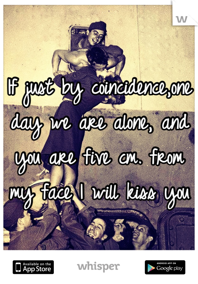 If just by coincidence,one day we are alone, and you are five cm. from my face I will kiss you