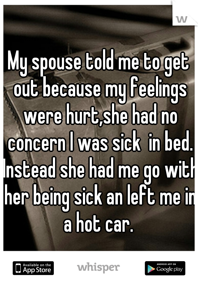 My spouse told me to get out because my feelings were hurt,she had no concern I was sick  in bed. Instead she had me go with her being sick an left me in a hot car. 