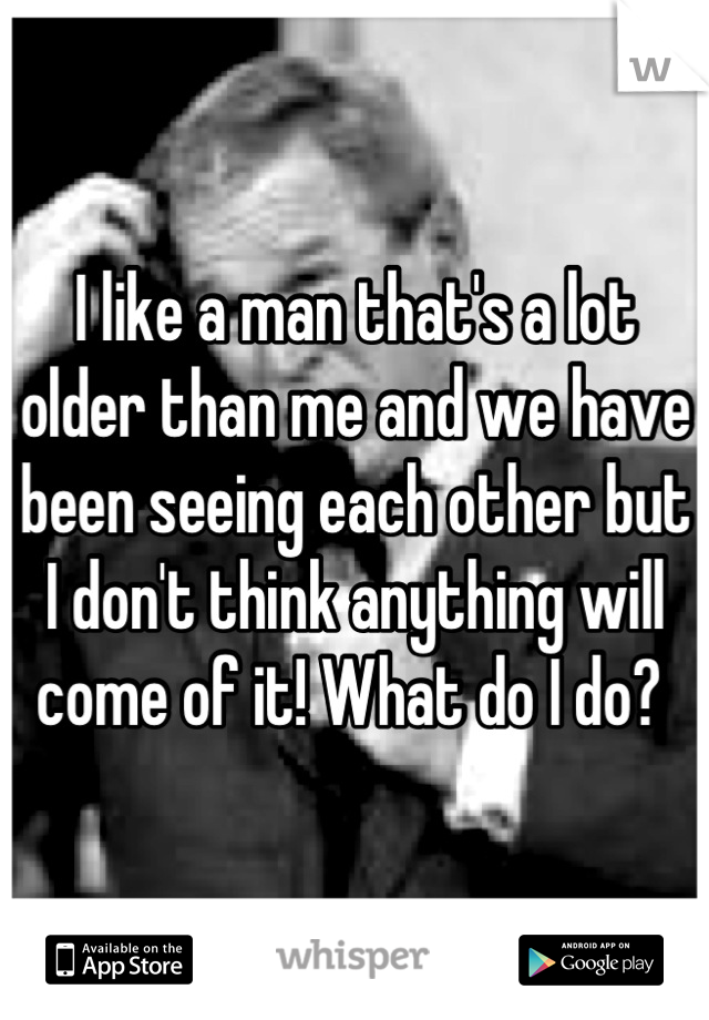 I like a man that's a lot older than me and we have been seeing each other but I don't think anything will come of it! What do I do? 