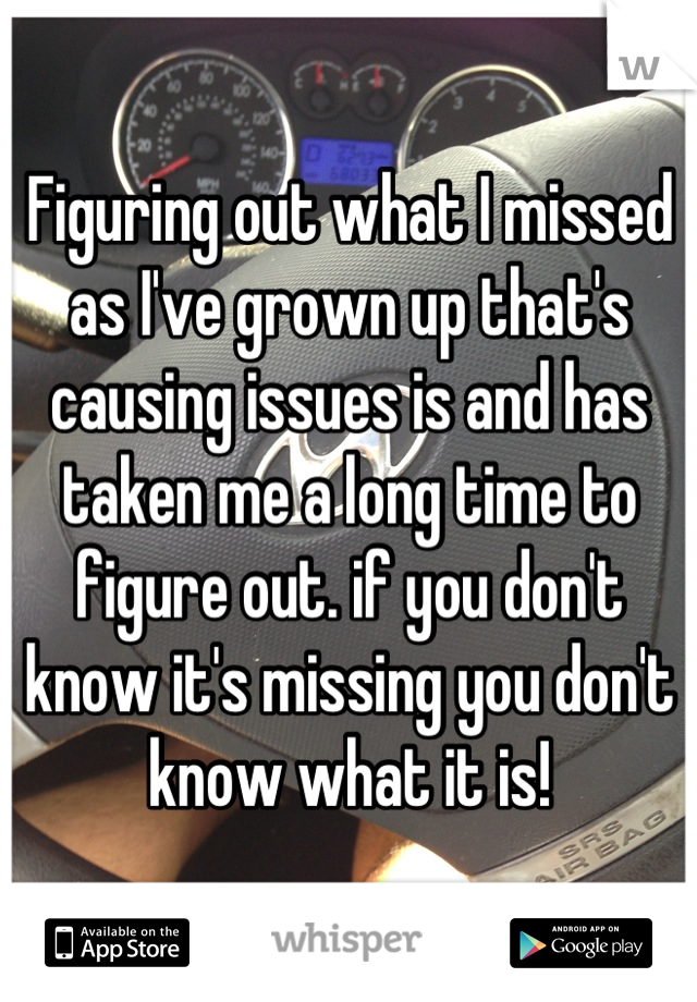 Figuring out what I missed as I've grown up that's causing issues is and has taken me a long time to figure out. if you don't know it's missing you don't know what it is!