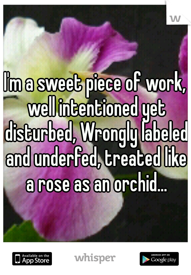 I'm a sweet piece of work, well intentioned yet disturbed, Wrongly labeled and underfed, treated like a rose as an orchid...